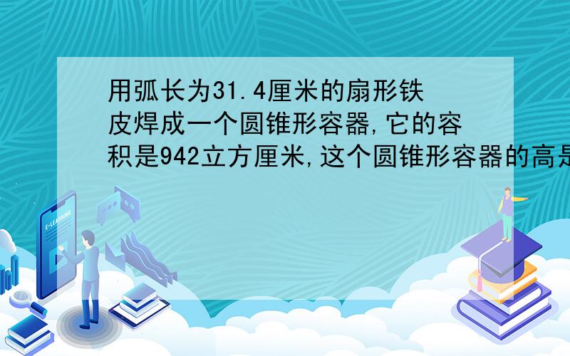 用弧长为31.4厘米的扇形铁皮焊成一个圆锥形容器,它的容积是942立方厘米,这个圆锥形容器的高是多少厘米?