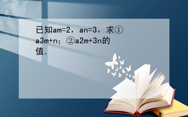 已知am=2，an=3，求①a3m+n；②a2m+3n的值．