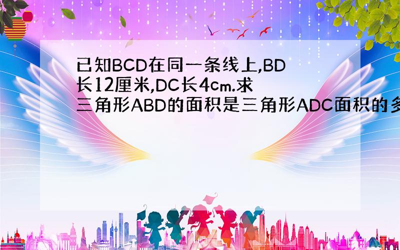 已知BCD在同一条线上,BD长12厘米,DC长4cm.求三角形ABD的面积是三角形ADC面积的多少倍?