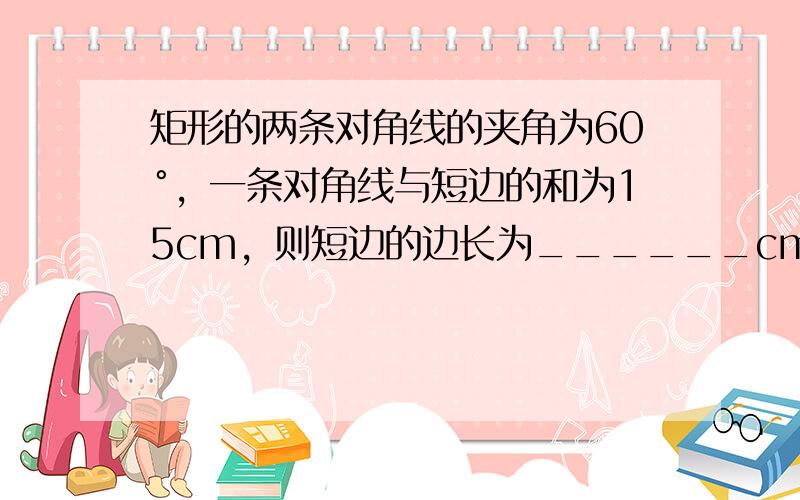 矩形的两条对角线的夹角为60°，一条对角线与短边的和为15cm，则短边的边长为______cm．