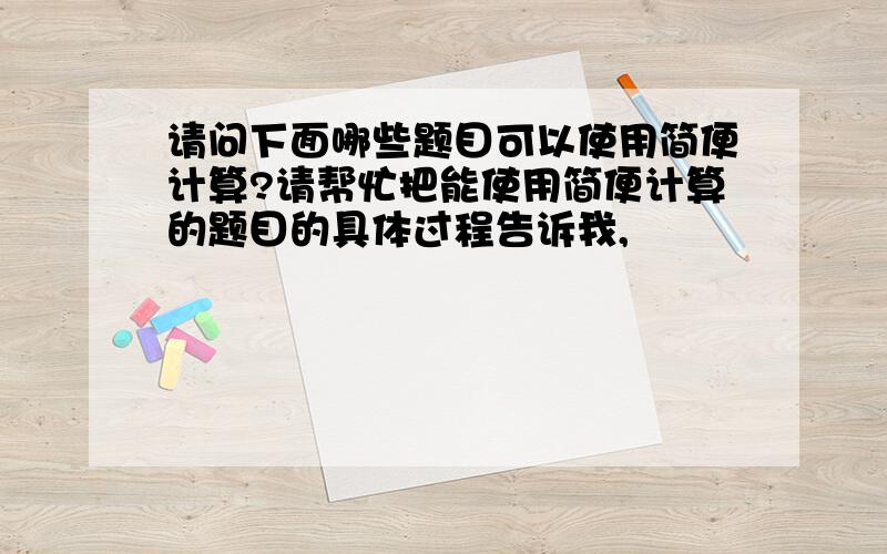 请问下面哪些题目可以使用简便计算?请帮忙把能使用简便计算的题目的具体过程告诉我,