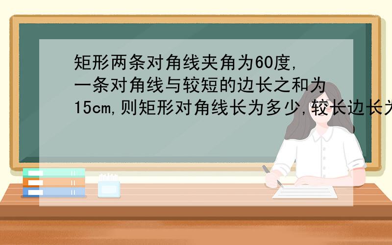 矩形两条对角线夹角为60度,一条对角线与较短的边长之和为15cm,则矩形对角线长为多少,较长边长为多少?