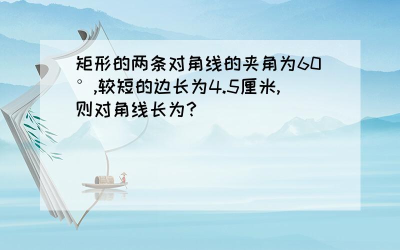 矩形的两条对角线的夹角为60°,较短的边长为4.5厘米,则对角线长为?