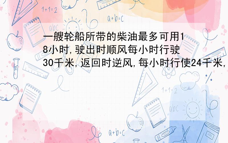 一艘轮船所带的柴油最多可用18小时,驶出时顺风每小时行驶30千米,返回时逆风,每小时行使24千米,这艘轮船最多驶出多少千