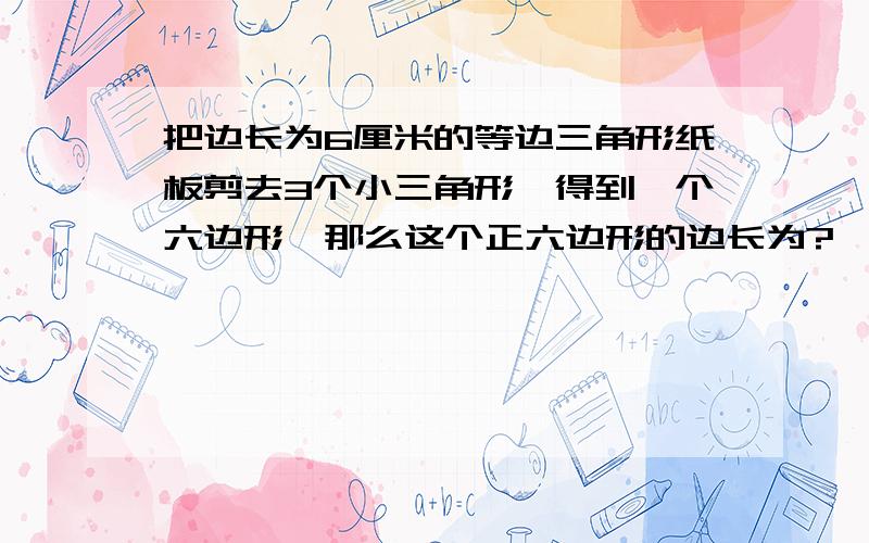 把边长为6厘米的等边三角形纸板剪去3个小三角形,得到一个六边形,那么这个正六边形的边长为?