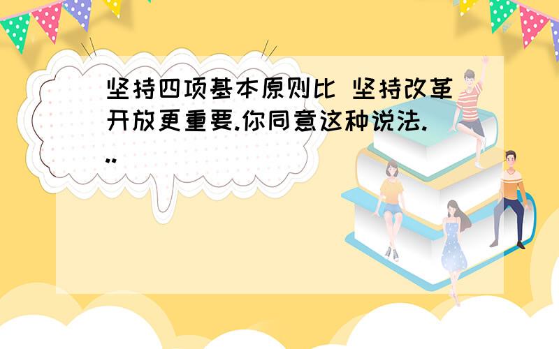 坚持四项基本原则比 坚持改革开放更重要.你同意这种说法...