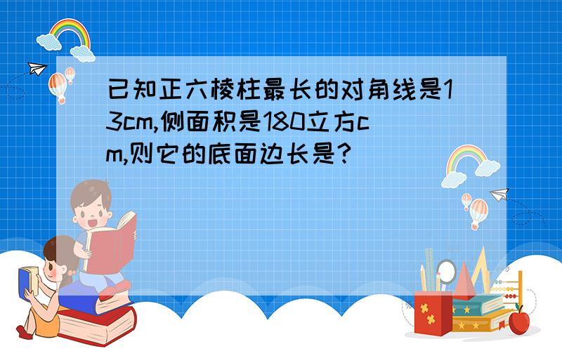 已知正六棱柱最长的对角线是13cm,侧面积是180立方cm,则它的底面边长是?