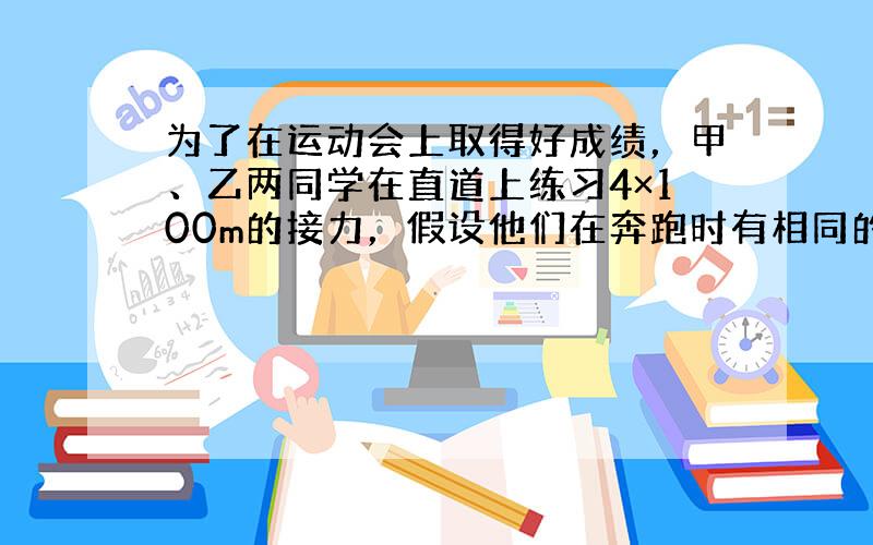 为了在运动会上取得好成绩，甲、乙两同学在直道上练习4×100m的接力，假设他们在奔跑时有相同的最大速度．乙从静止开始全力