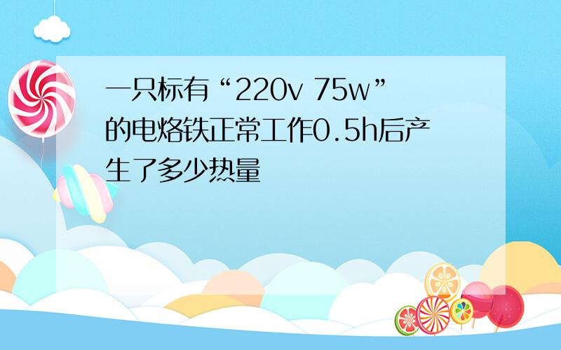 一只标有“220v 75w”的电烙铁正常工作0.5h后产生了多少热量