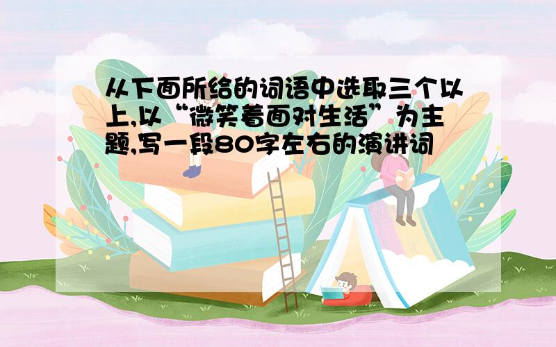 从下面所给的词语中选取三个以上,以“微笑着面对生活”为主题,写一段80字左右的演讲词