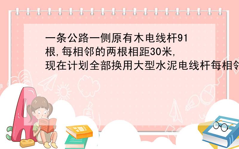 一条公路一侧原有木电线杆91根,每相邻的两根相距30米,现在计划全部换用大型水泥电线杆每相邻两根相聚50