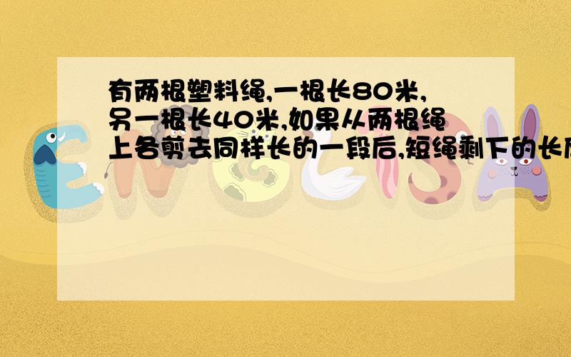 有两根塑料绳,一根长80米,另一根长40米,如果从两根绳上各剪去同样长的一段后,短绳剩下的长度是长绳剩下的