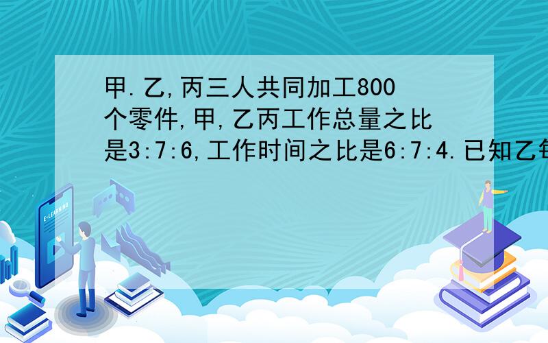 甲.乙,丙三人共同加工800个零件,甲,乙丙工作总量之比是3:7:6,工作时间之比是6:7:4.已知乙每天加工50个,甲