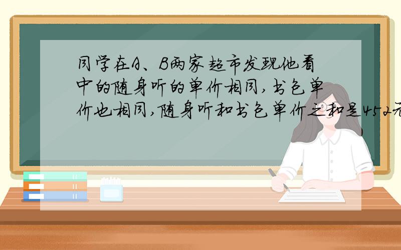 同学在A、B两家超市发现他看中的随身听的单价相同,书包单价也相同,随身听和书包单价之和是452元,