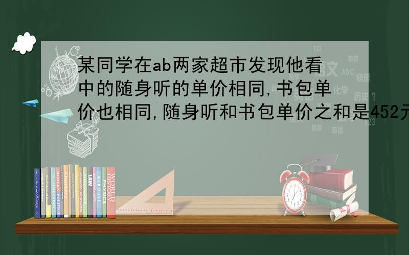 某同学在ab两家超市发现他看中的随身听的单价相同,书包单价也相同,随身听和书包单价之和是452元,且随身听的单价比书包单