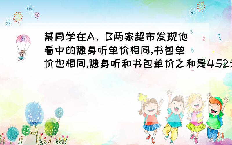 某同学在A、B两家超市发现他看中的随身听单价相同,书包单价也相同,随身听和书包单价之和是452元,