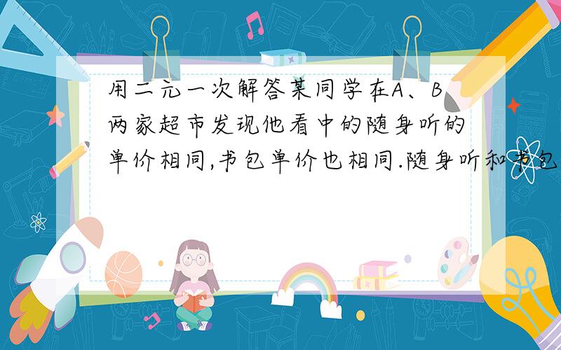 用二元一次解答某同学在A、B两家超市发现他看中的随身听的单价相同,书包单价也相同.随身听和书包单价之和是452元,且随身