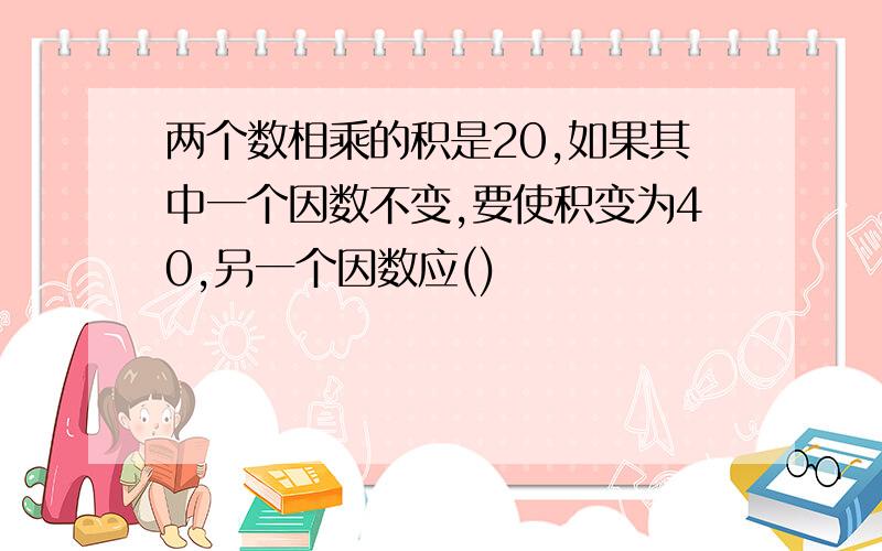 两个数相乘的积是20,如果其中一个因数不变,要使积变为40,另一个因数应()