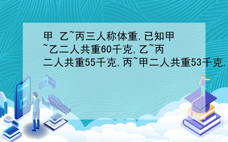 甲 乙~丙三人称体重,已知甲~乙二人共重60千克,乙~丙二人共重55千克,丙~甲二人共重53千克,求甲的体重?