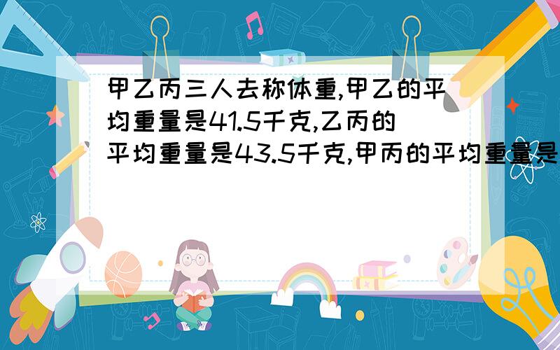 甲乙丙三人去称体重,甲乙的平均重量是41.5千克,乙丙的平均重量是43.5千克,甲丙的平均重量是44千克.