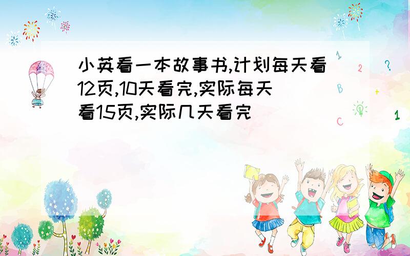 小英看一本故事书,计划每天看12页,10天看完,实际每天看15页,实际几天看完