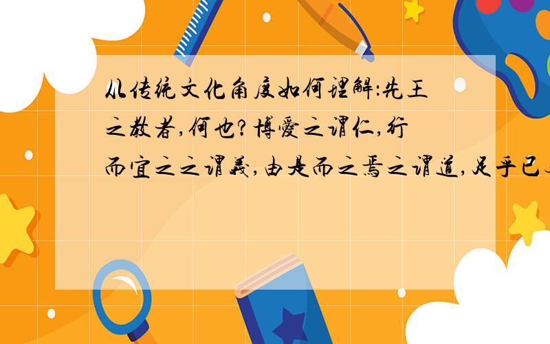 从传统文化角度如何理解：先王之教者,何也?博爱之谓仁,行而宜之之谓义,由是而之焉之谓道,足乎已无待于外之谓德.（韩愈《厚