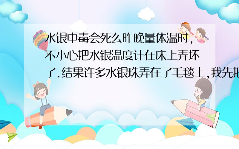 水银中毒会死么昨晚量体温时,不小心把水银温度计在床上弄坏了.结果许多水银珠弄在了毛毯上,我先把毛毯上的那些明显是水银拿指