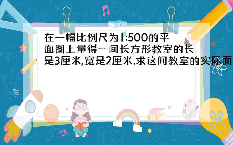 在一幅比例尺为1:500的平面图上量得一间长方形教室的长是3厘米,宽是2厘米.求这间教室的实际面积是多少?