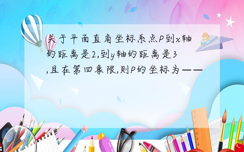 关于平面直角坐标系点P到x轴的距离是2,到y轴的距离是3,且在第四象限,则P的坐标为——