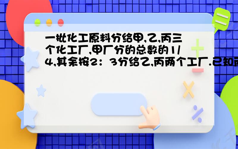 一批化工原料分给甲,乙,丙三个化工厂,甲厂分的总数的1/4,其余按2：3分给乙,丙两个工厂.已知丙厂分的原材