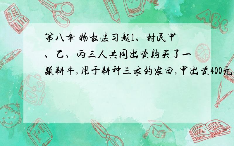 第八章 物权法习题1、村民甲、乙、丙三人共同出资购买了一头耕牛,用于耕种三家的农田,甲出资400元,乙和丙各出资300元