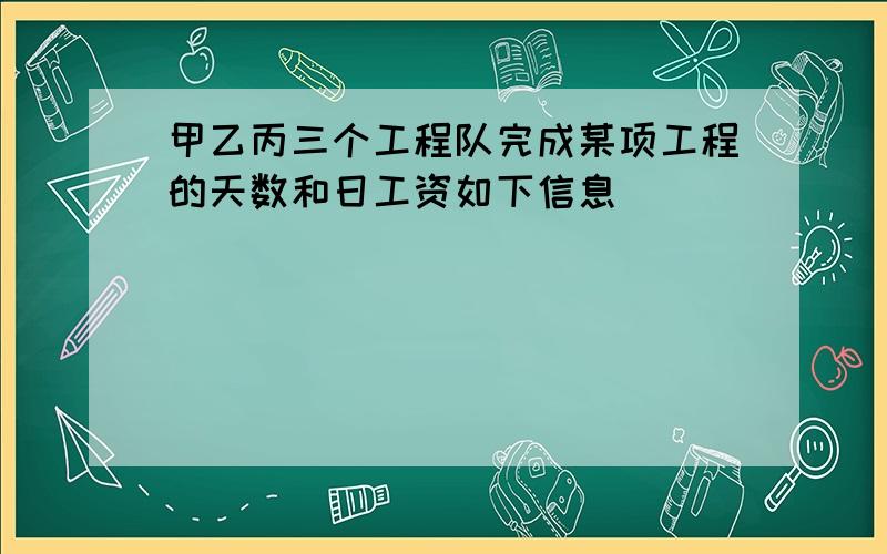 甲乙丙三个工程队完成某项工程的天数和日工资如下信息