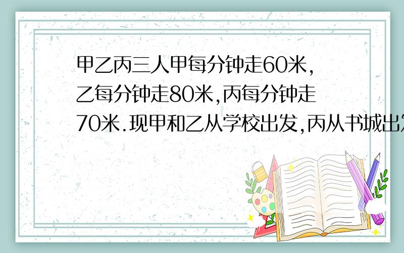 甲乙丙三人甲每分钟走60米,乙每分钟走80米,丙每分钟走70米.现甲和乙从学校出发,丙从书城出发,