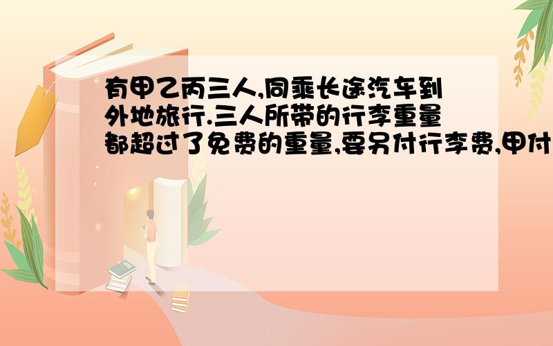 有甲乙丙三人,同乘长途汽车到外地旅行.三人所带的行李重量都超过了免费的重量,要另付行李费,甲付0.4元