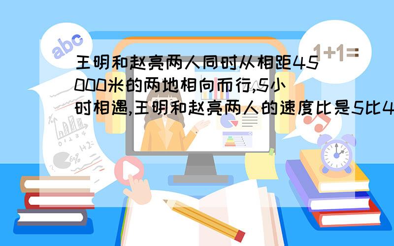 王明和赵亮两人同时从相距45000米的两地相向而行,5小时相遇,王明和赵亮两人的速度比是5比4,王明每小时行多少千米