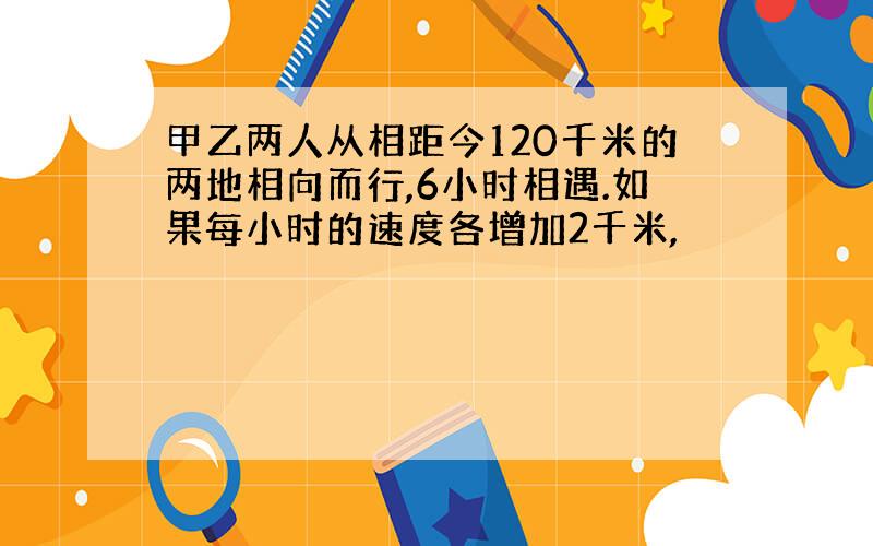 甲乙两人从相距今120千米的两地相向而行,6小时相遇.如果每小时的速度各增加2千米,