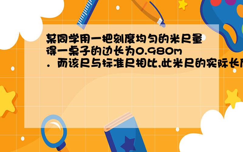 某同学用一把刻度均匀的米尺量得一桌子的边长为0.980m．而该尺与标准尺相比,此米尺的实际长度为1.002m,则该桌子边