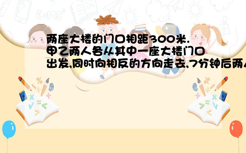 两座大楼的门口相距300米.甲乙两人各从其中一座大楼门口出发,同时向相反的方向走去,7分钟后两人相距860米.甲每分钟走