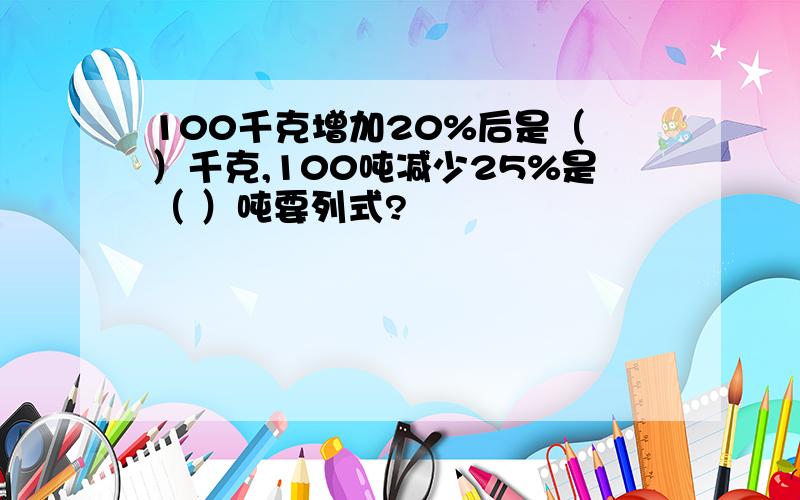 100千克增加20%后是（ ）千克,100吨减少25%是（ ）吨要列式?