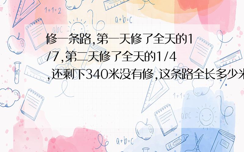 修一条路,第一天修了全天的1/7,第二天修了全天的1/4,还剩下340米没有修,这条路全长多少米?