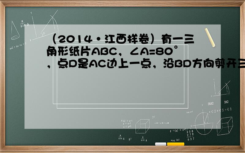 （2014•江西样卷）有一三角形纸片ABC，∠A=80°，点D是AC边上一点，沿BD方向剪开三角形纸片后，发现所得两纸片