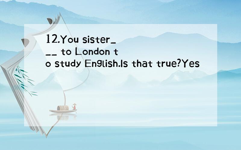 12.You sister___ to London to study English.Is that true?Yes