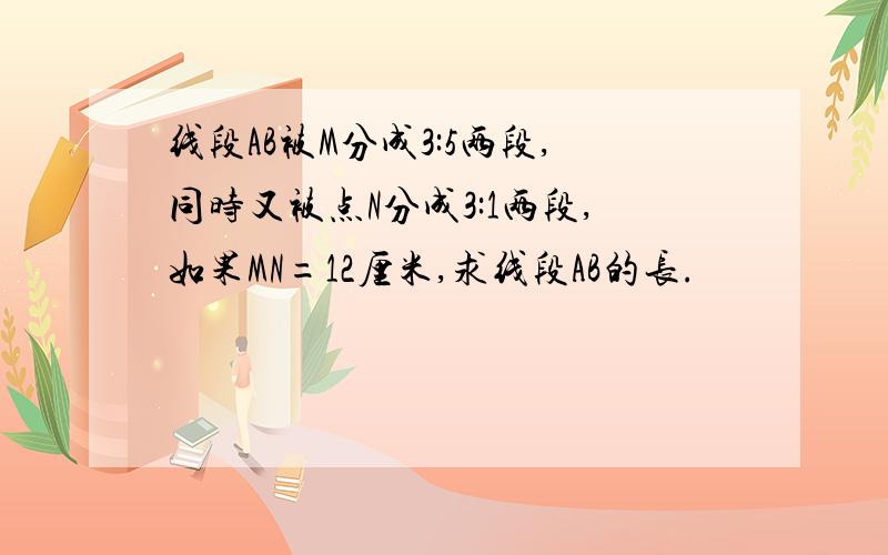 线段AB被M分成3:5两段,同时又被点N分成3:1两段,如果MN=12厘米,求线段AB的长.