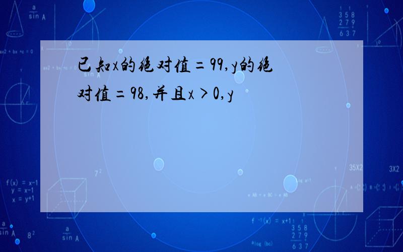 已知x的绝对值=99,y的绝对值=98,并且x>0,y