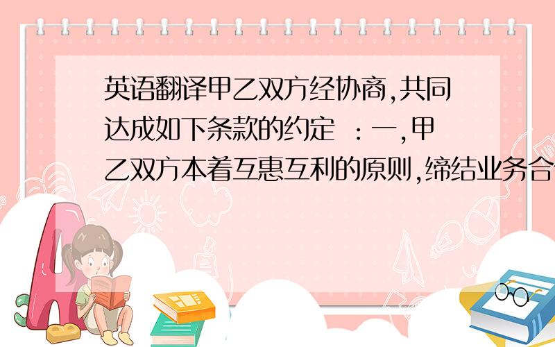 英语翻译甲乙双方经协商,共同达成如下条款的约定 ：一,甲乙双方本着互惠互利的原则,缔结业务合作伙伴关系,签订本销售合作协