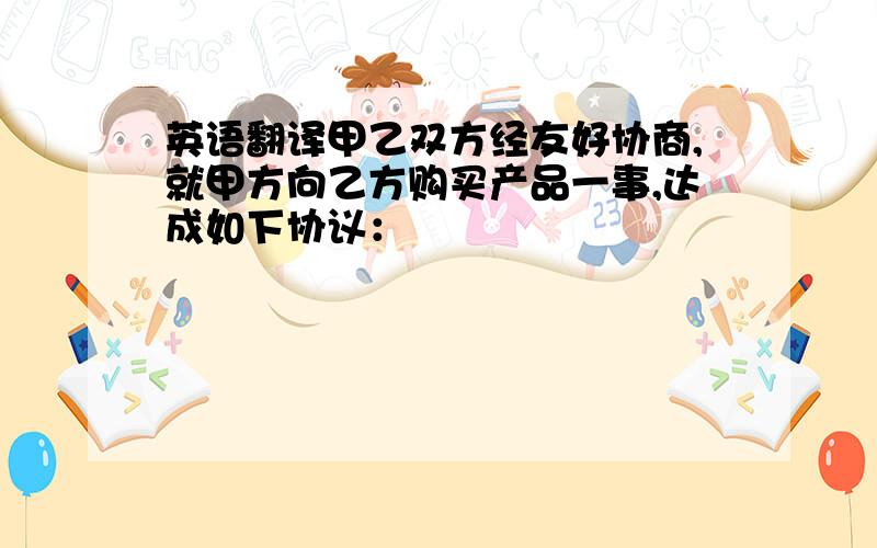 英语翻译甲乙双方经友好协商,就甲方向乙方购买产品一事,达成如下协议：