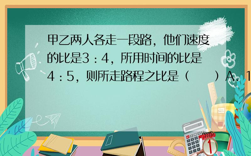 甲乙两人各走一段路，他们速度的比是3：4，所用时间的比是4：5，则所走路程之比是（　　）A. 16：15