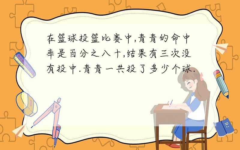 在篮球投篮比赛中,青青的命中率是百分之八十,结果有三次没有投中.青青一共投了多少个球.