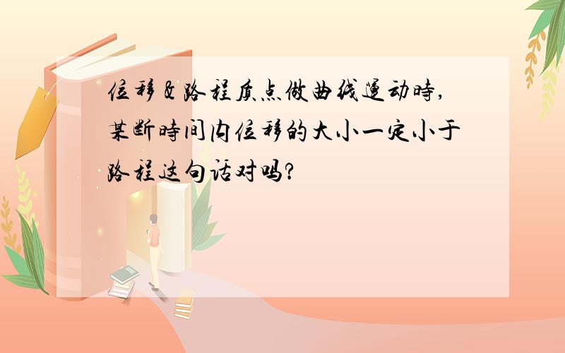 位移＆路程质点做曲线运动时,某断时间内位移的大小一定小于路程这句话对吗?