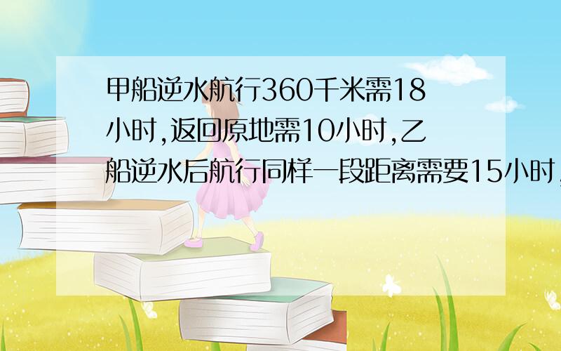 甲船逆水航行360千米需18小时,返回原地需10小时,乙船逆水后航行同样一段距离需要15小时,返回原地需多